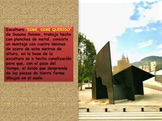 Escultura “DIME, DIME QUERIDO”  de Susana Solano, trabajo hecho con planchas de metal, consiste un montaje con cuatro láminas de acero de ocho metros de altura, en la base de la escultura se a hecho canalización para que, con el paso del tiempo, el óxido que desprenda de las piezas de hierro forme dibujos en el suelo