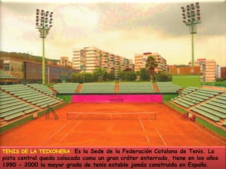 TENIS DE LA TEIXONERA  Es la Sede de la Federación Catalana de Tenis. La pista central queda colocada como un gran cráter enterrado, tiene en los años 1990 - 2000 la mayor grada de tenis estable jamás construida en España.