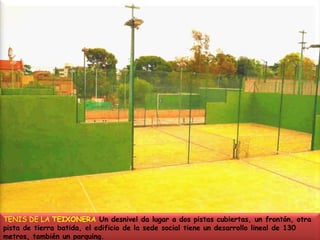 TENIS DE LA TEIXONERA Un desnivel da lugar a dos pistas cubiertas, un frontón, otra pista de tierra batida, el edificio de la sede social tiene un desarrollo lineal de 130 metros, también un parquing. 