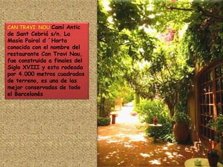CAN TRAVI  NOU Camí Antic de Sant Cebriá s/n. La Masía Pairal d ´Horta conocida con el nombre del restaurante Can Travi Nou, fue construida a finales del Siglo XVIII y esta rodeada por 4.000 metros cuadrados de terreno, es una de las mejor conservadas de todo el Barcelonés