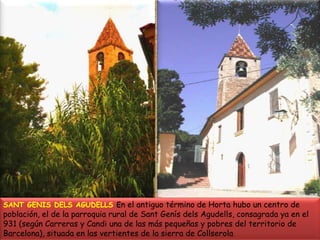 SANT GENIS DELS AGUDELLS En el antiguo término de Horta hubo un centro de población, el de la parroquia rural de Sant Genís dels Agudells, consagrada ya en el 931 (según Carreras y Candi una de las más pequeñas y pobres del territorio de Barcelona), situada en las vertientes de la sierra de Collserola 