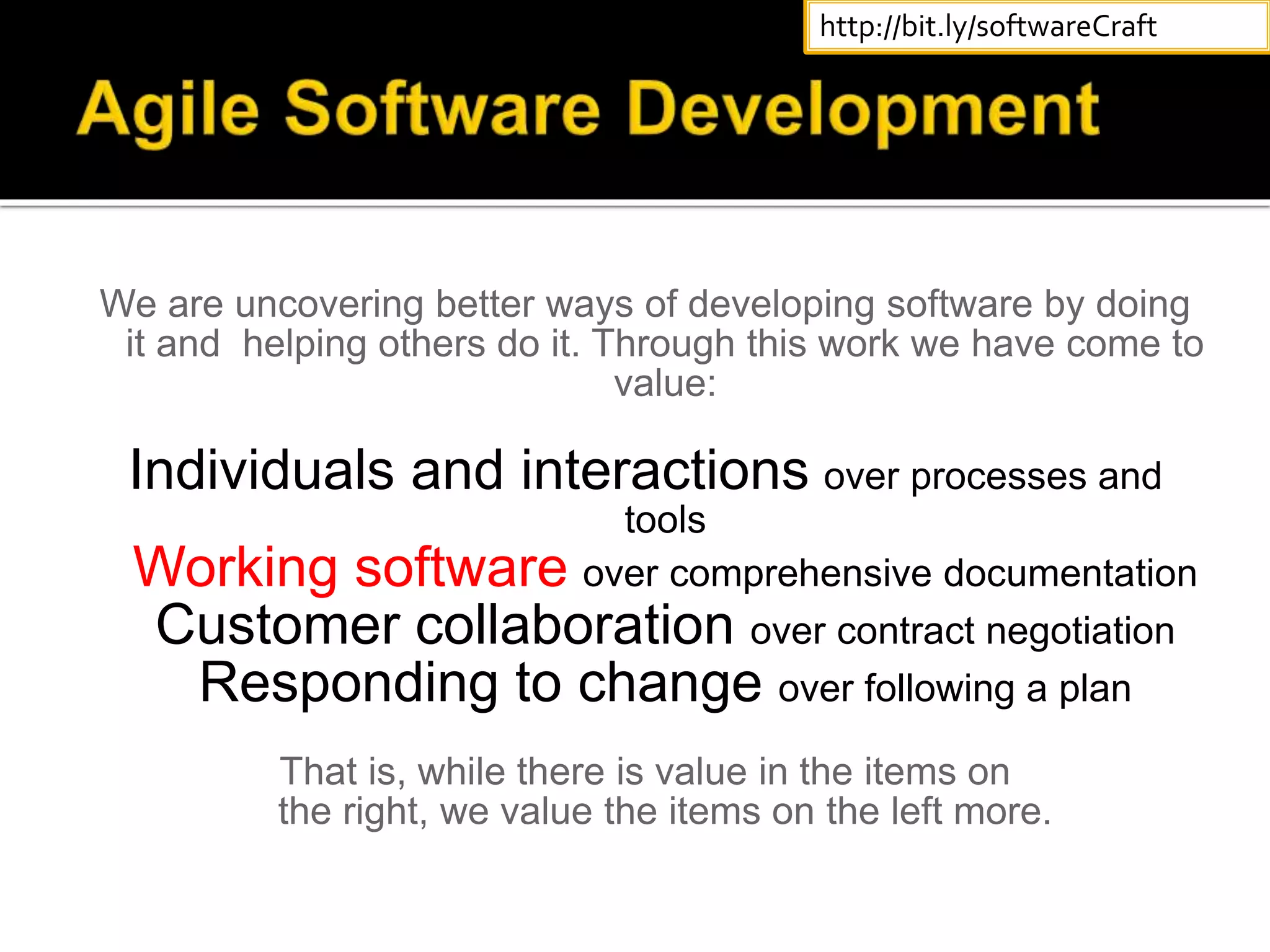We are uncovering better ways of developing software by doing
it and helping others do it. Through this work we have come to
value:
Individuals and interactions over processes and
tools
Working software over comprehensive documentation
Customer collaboration over contract negotiation
Responding to change over following a plan
That is, while there is value in the items on
the right, we value the items on the left more.
http://bit.ly/softwareCraft
 