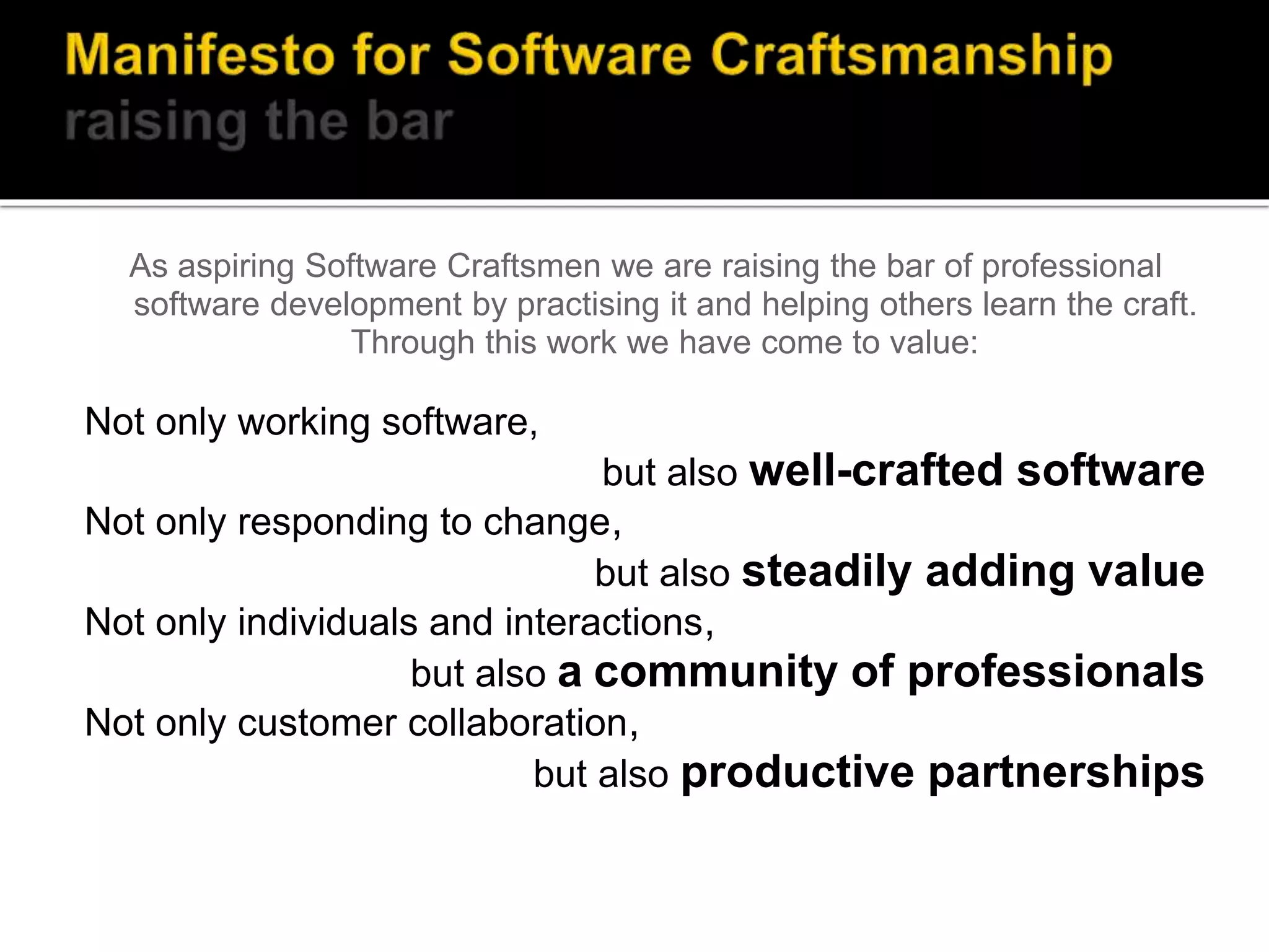 As aspiring Software Craftsmen we are raising the bar of professional
software development by practising it and helping others learn the craft.
Through this work we have come to value:
Not only working software,
but also well-crafted software
Not only responding to change,
but also steadily adding value
Not only individuals and interactions,
but also a community of professionals
Not only customer collaboration,
but also productive partnerships
 