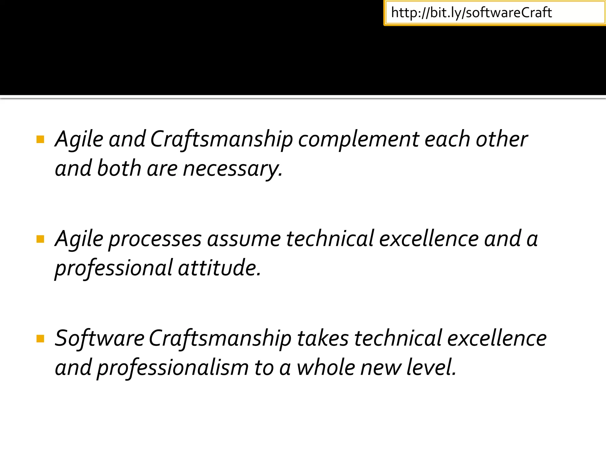  Agile and Craftsmanship complement each other
and both are necessary.
 Agile processes assume technical excellence and a
professional attitude.
 SoftwareCraftsmanship takes technical excellence
and professionalism to a whole new level.
http://bit.ly/softwareCraft
 