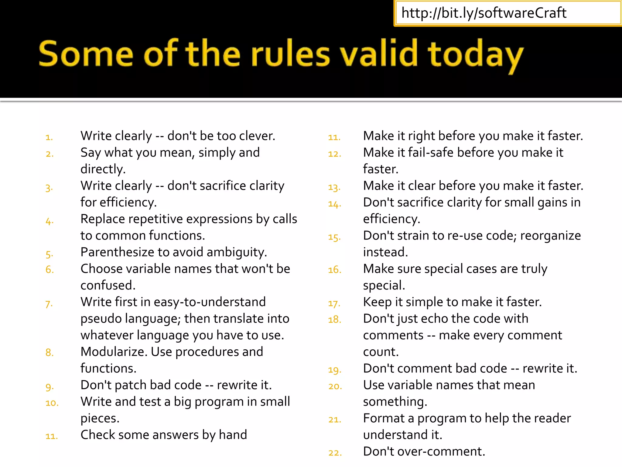 1. Write clearly -- don't be too clever.
2. Say what you mean, simply and
directly.
3. Write clearly -- don't sacrifice clarity
for efficiency.
4. Replace repetitive expressions by calls
to common functions.
5. Parenthesize to avoid ambiguity.
6. Choose variable names that won't be
confused.
7. Write first in easy-to-understand
pseudo language; then translate into
whatever language you have to use.
8. Modularize. Use procedures and
functions.
9. Don't patch bad code -- rewrite it.
10. Write and test a big program in small
pieces.
11. Check some answers by hand
11. Make it right before you make it faster.
12. Make it fail-safe before you make it
faster.
13. Make it clear before you make it faster.
14. Don't sacrifice clarity for small gains in
efficiency.
15. Don't strain to re-use code; reorganize
instead.
16. Make sure special cases are truly
special.
17. Keep it simple to make it faster.
18. Don't just echo the code with
comments -- make every comment
count.
19. Don't comment bad code -- rewrite it.
20. Use variable names that mean
something.
21. Format a program to help the reader
understand it.
22. Don't over-comment.
http://bit.ly/softwareCraft
 