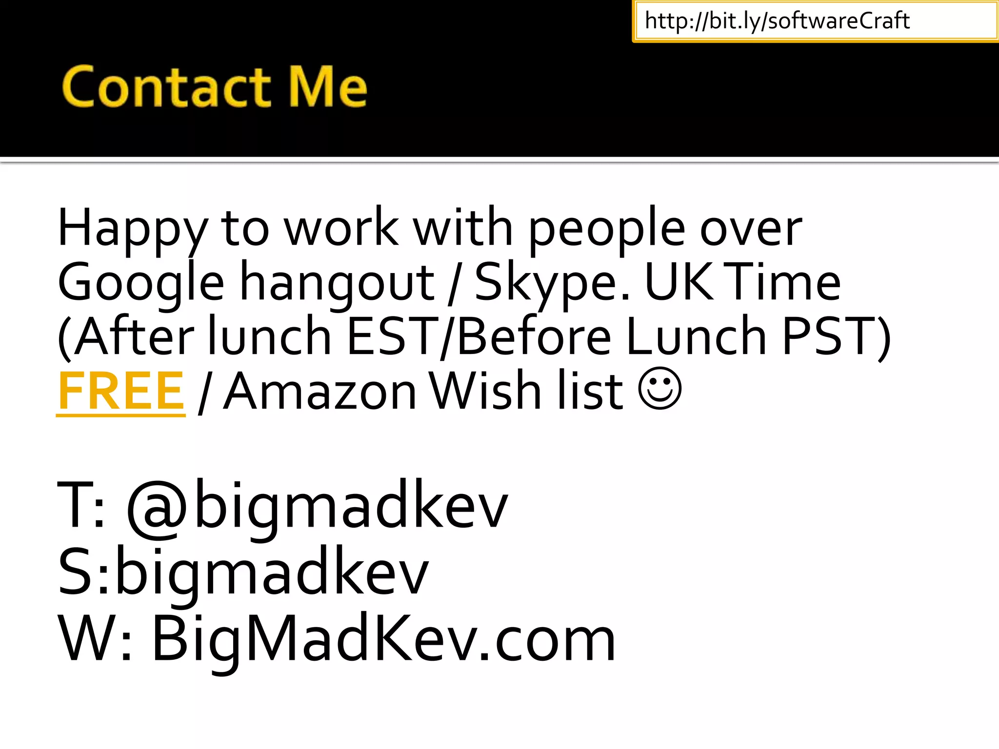 Happy to work with people over
Google hangout / Skype. UKTime
(After lunch EST/Before Lunch PST)
FREE / AmazonWish list 
T: @bigmadkev
S:bigmadkev
W: BigMadKev.com
http://bit.ly/softwareCraft
 