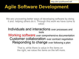 We are uncovering better ways of developing software by doing
it and helping others do it. Through this work we have come to
value:
Individuals and interactions over processes and
tools
Working software over comprehensive documentation
Customer collaboration over contract negotiation
Responding to change over following a plan
That is, while there is value in the items on
the right, we value the items on the left more.
http://bit.ly/softwareCraft
 