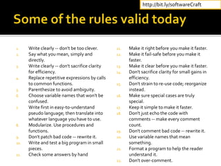 1. Write clearly -- don't be too clever.
2. Say what you mean, simply and
directly.
3. Write clearly -- don't sacrifice clarity
for efficiency.
4. Replace repetitive expressions by calls
to common functions.
5. Parenthesize to avoid ambiguity.
6. Choose variable names that won't be
confused.
7. Write first in easy-to-understand
pseudo language; then translate into
whatever language you have to use.
8. Modularize. Use procedures and
functions.
9. Don't patch bad code -- rewrite it.
10. Write and test a big program in small
pieces.
11. Check some answers by hand
11. Make it right before you make it faster.
12. Make it fail-safe before you make it
faster.
13. Make it clear before you make it faster.
14. Don't sacrifice clarity for small gains in
efficiency.
15. Don't strain to re-use code; reorganize
instead.
16. Make sure special cases are truly
special.
17. Keep it simple to make it faster.
18. Don't just echo the code with
comments -- make every comment
count.
19. Don't comment bad code -- rewrite it.
20. Use variable names that mean
something.
21. Format a program to help the reader
understand it.
22. Don't over-comment.
http://bit.ly/softwareCraft
 