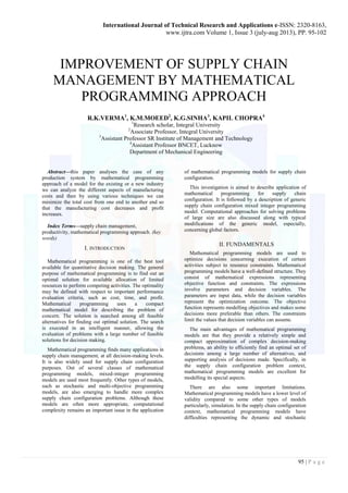 International Journal of Technical Research and Applications e-ISSN: 2320-8163, 
www.ijtra.com Volume 1, Issue 3 (july-aug 2013), PP. 95-102 
95 | P a g e 
IMPROVEMENT OF SUPPLY CHAIN MANAGEMENT BY MATHEMATICAL PROGRAMMING APPROACH 
R.K.VERMA1, K.M.MOEED2, K.G.SINHA3, KAPIL CHOPRA4 
1Research scholar, Integral University 
2Associate Professor, Integral University 
3Assistant Professor SR Institute of Management and Technology 
4Assistant Professor BNCET, Lucknow 
Department of Mechanical Engineering 
Abstract—this paper analyses the case of any production system by mathematical programming approach of a model for the existing or a new industry we can analyze the different aspects of manufacturing costs and then by using various techniques we can minimize the total cost from one end to another end so that the manufacturing cost decreases and profit increases. 
Index Terms—supply chain management, productivity, mathematical programming approach. (key words) 
I. INTRODUCTION 
Mathematical programming is one of the best tool available for quantitative decision making. The general purpose of mathematical programming is to find out an optimal solution for available allocation of limited resources to perform competing activities. The optimality may be defined with respect to important performance evaluation criteria, such as cost, time, and profit. Mathematical programming uses a compact mathematical model for describing the problem of concern. The solution is searched among all feasible alternatives for finding out optimal solution. The search is executed in an intelligent manner, allowing the evaluation of problems with a large number of feasible solutions for decision making. 
Mathematical programming finds many applications in supply chain management, at all decision-making levels. It is also widely used for supply chain configuration purposes. Out of several classes of mathematical programming models, mixed-integer programming models are used most frequently. Other types of models, such as stochastic and multi-objective programming models, are also emerging to handle more complex supply chain configuration problems. Although these models are often more appropriate, computational complexity remains an important issue in the application of mathematical programming models for supply chain configuration. 
This investigation is aimed to describe application of mathematical programming for supply chain configuration. It is followed by a description of generic supply chain configuration mixed integer programming model. Computational approaches for solving problems of large size are also discussed along with typical modifications of the generic model, especially, concerning global factors. 
II. FUNDAMENTALS 
Mathematical programming models are used to optimize decisions concerning execution of certain activities subject to resource constraints. Mathematical programming models have a well-defined structure. They consist of mathematical expressions representing objective function and constraints. The expressions involve parameters and decision variables. The parameters are input data, while the decision variables represent the optimization outcome. The objective function represents modelling objectives and makes some decisions more preferable than others. The constraints limit the values that decision variables can assume. 
The main advantages of mathematical programming models are that they provide a relatively simple and compact approximation of complex decision-making problems, an ability to efficiently find an optimal set of decisions among a large number of alternatives, and supporting analysis of decisions made. Specifically, in the supply chain configuration problem context, mathematical programming models are excellent for modelling its special aspects. 
There are also some important limitations. Mathematical programming models have a lower level of validity compared to some other types of models particularly, simulation. In the supply chain configuration context, mathematical programming models have difficulties representing the dynamic and stochastic  