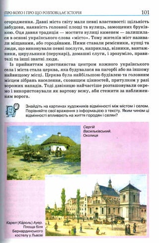ПРО КОГО I ПРО ЩО РОЗПОВІДАЄ ІСТОРІЯ 101
огородження. Давні міста світу мали певні властивості: щільність
забудови, наявність головної площі та вулиць, замощених бруків­
кою. Оця давня традиція — мостити вулиці каменем — залишила­
ся в основі українського слова «місто». Тому жителів міст назива­
ли міщанами, або городянами. Ними ставали ремісники, купці та
люди, що виконували певні послуги, наприклад, візники, вантаж­
ники, цирульники (перукарі), домашні слуги, і зрозуміло, прави­
телі та інші знатні люди.
Із прийняттям християнства центром кожного українського
села і міста стала церква, яка будувалася на пагорбі або на іншому
найвищому місці. Церква була найбільшою будівлею та головним
місцем зібрань населення, сховищем цінностей, притулком у разі
ворожих нападів. Тоді дзвіницю найчастіше розташовували окре­
мо і використовували як вартову вежу, аби стежити за наближен­
ням ворога.
Знайдіть на картинах художників відмінності між містом і селом.
< Порівняйте свої враження з інформацією з тексту. Яким чином ці
відмінності впливають на життя городян і селян?
Сергій
Васильківський.
Околиця
Карел (Кароль) Ауер.
Площа біля
Бернардинського
костелу у Львові
 