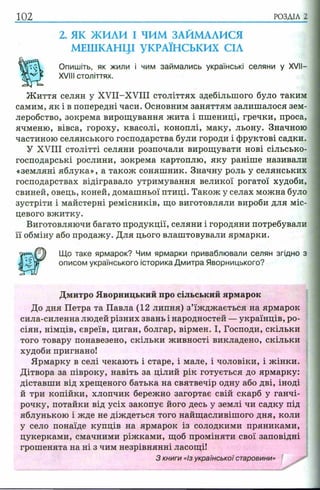 102 РОЗДІЛ 2
2. ЯК ЖИЛИ І ЧИМ ЗАЙМАЛИСЯ
МЕШКАНЦІ УКРАЇНСЬКИХ СІЛ
Опишіть, як жили і чим займались українські селяни у XVII—
XVIII століттях.
Ж иття селян у XVII-XVIII століттях здебільшого було таким
самим, як і в попередні часи. Основним заняттям залишалося зем­
леробство, зокрема вирощування жита і пшениці, гречки, проса,
ячменю, вівса, гороху, квасолі, коноплі, маку, льону. Значною
частиною селянського господарства були городи і фруктові садки.
У XVIII столітті селяни розпочали вирощувати нові сільсько­
господарські рослини, зокрема картоплю, яку раніше називали
«земляні яблука», а також соняшник. Значну роль у селянських
господарствах відігравало утримування великої рогатої худоби,
свиней, овець, коней, домашньої птиці. Також у селах можна було
зустріти і майстерні ремісників, що виготовляли вироби для міс­
цевого вжитку.
Виготовляючи багато продукції, селяни і городяни потребували
її обміну або продажу. Для цього влаштовували ярмарки.
сила-силенна людей різних звань і народностей —українців, ро­
сіян, німців, євреїв, циган, болгар, вірмен. І, Господи, скільки
того товару понавезено, скільки живності викладено, скільки
худоби пригнано!
Ярмарку в селі чекають і старе, і мале, і чоловіки, і жінки.
Дітвора за півроку, навіть за цілий рік готується до ярмарку:
діставши від хрещеного батька на святвечір одну або дві, іноді
й три копійки, хлопчик бережно загортає свій скарб у ганчі­
рочку, потайки від усіх закопує його десь у землі чи садку під
яблунькою і жде не діждеться того найщасливішого дня, коли
у село понаїде купців на ярмарок із солодкими пряниками,
цукерками, смачними ріжками, щоб проміняти свої заповідні
грошенята на ні з чим незрівнянні ласощі!
Що таке ярмарок? Чим ярмарки приваблювали селян згідно з
описом українського історика Дмитра Яворницького?
Дмитро Яворницький про сільський ярмарок
До дня Петра та Павла (12 липня) з’їжджається на ярмарок
З книги «Із української старовини»
 