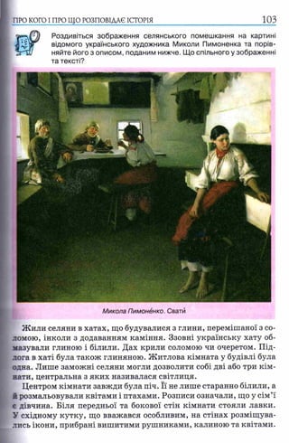 ПРО КОГО I ПРО ЩО РОЗПОВІДАЄ ІСТОРІЯ
Роздивіться зображення селянського помешкання на картині
відомого українського художника Миколи Пимоненка та порів­
няйте його з описом, поданим нижче. Що спільного у зображенні
та тексті?
Микола Пимонёнко. Свати
Жили селяни в хатах, що будувалися з глини, перемішаної з со­
ломою, інколи з додаванням каміння. Ззовні українську хату об­
мазували глиною і білили. Дах крили соломою чи очеретом. Під­
лога в хаті була також глиняною. Житлова кімната у будівлі була
одна. Лише заможні селяни могли дозволити собі дві або три кім­
нати, центральна з яких називалася світлиця.
Центром кімнати завжди була піч. Її не лише старанно білили, а
й розмальовували квітами і птахами. Розписи означали, що у сім’ї
є дівчина. Біля передньої та бокової стін кімнати стояли лавки.
У східному кутку, що вважався особливим, на стінах розміщува­
лись ікони, прибрані вишитими рушниками, калиною та квітами.
 