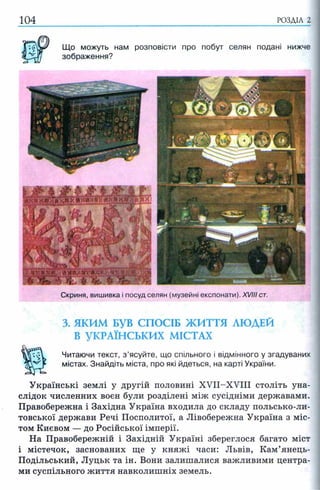 104 РОЗДІЛ 2
Що можуть нам розповісти про побут селян подані нижче
зображення?
Скриня, вишивка і посуд селян (музейні експонати). XVIII ст.
3. ЯКИМ БУВ СПОСІБ ЖИТТЯ ЛЮДЕЙ
В УКРАЇНСЬКИХ МІСТАХ
Читаючи текст, з ’ясуйте, що спільного і відмінного у згадуваних
містах. Знайдіть міста, про які йдеться, на карті України.
Українські землі у другій половині XVII-XVIII століть уна­
слідок численних воєн були розділені між сусідніми державами.
Правобережна і Західна Україна входила до складу польсько-ли-
товської держави Речі Посполитої, а Лівобережна Україна з міс­
том Києвом — до Російської імперії.
На Правобережній і Західній Україні збереглося багато міст
і містечок, заснованих ще у княжі часи: Львів, Кам’янець-
Подільський, Луцьк та ін. Вони залишалися важливими центра­
ми суспільного життя навколишніх земель.
 