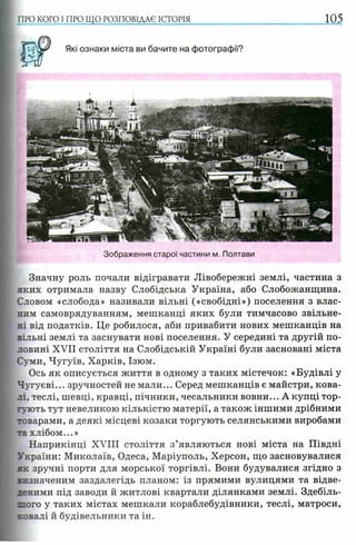 ПРО КОГО I ПРО ЩО РОЗПОВІДАЄ ІСТОРІЯ 105
Зображення старої частини м. Полтави
Значну роль почали відігравати Лівобережні землі, частина з
яких отримала назву Слобідська Україна, або Слобожанщина.
Словом «слобода» називали вільні («свобідні») поселення з влас­
ним самоврядуванням, мешканці яких були тимчасово звільне­
ні від податків. Це робилося, аби привабити нових мешканців на
вільні землі та заснувати нові поселення. У середині та другій по­
ловині XVII століття на Слобідській Україні були засновані міста
Суми, Чугуїв, Харків, Ізюм.
Ось як описується життя в одному з таких містечок: «Будівлі у
Чугуєві... зручностей не мали... Серед мешканців є майстри, кова­
лі, теслі, шевці, кравці, пічники, чесальники вовни... А купці тор­
гують тут невеликою кількістю матерії, а також іншими дрібними
товарами, а деякі місцеві козаки торгують селянськими виробами
та хлібом...»
Наприкінці XVIII століття з’являються нові міста на Півдні
України: Миколаїв, Одеса, Маріуполь, Херсон, що засновувалися
як зручні порти для морської торгівлі. Вони будувалися згідно з
зизначеним заздалегідь планом: із прямими вулицями та відве­
деними під заводи й житлові квартали ділянками землі. Здебіль­
шого у таких містах мешкали кораблебудівники, теслі, матроси,
ковалі й будівельники та ін.
 