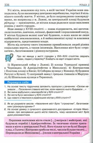 106 РОЗДІЛ 2
Усі міста, незалежно від того, в якій частині України вони зна­
ходилися, були насамперед центрами виробництва, торгівлі й віль­
нішого способу життя. У містах, де було запроваджено самовряду­
вання, як наприклад у м. Львові, на центральній площі будували
ратушу — приміщення, де міська влада радилася щодо важливих
рішень у житті городян.
Нове явище у XVIII столітті — поява підприємств, які виготов­
ляли полотно, панчохи, екіпажі, фаянсовий і порцеляновий посуд.
У містах будували великі кам’яні будинки, в яких жили не лише
найбагатші землевласники, а й найвпливовіші купці та власники
підприємств, представники влади.
Міста від початку свого існування приваблювали людей різних
соціальних верств, а також іноземців. Населення міст було «стро­
катим», багатомовним і різнокультурним.
Про які явища у житті городян у XVII—XVIII століттях свідчать
назви, подані у переліку? Знайдіть на карті згадані міста.
1) Вірменський собор у Львові; 2) площа Турецької криниці
в Чернівцях; 3) Адміралтейство в Миколаєві; 4) Контрактова
і Поштова площі в Києві; 5) Соборна вулиця у Вінниці; 6) будинок
Ратуші в Бучачі; 7) шкіряний завод і грецька гімназія в Маріупо­
лі; 8) Шпитальна вулиця в Тернополі.
Перевірте себе
1. На основі тексту підручника заповніть пропуски у реченнях: «Селом на­
зивали ... Поселення ставало містом, коли навколо нього будували...»
2. Які зміни відбулися у землеробстві у XVIII столітті?
3. Які міста були засновані у XVIII столітті?
4. Що нового з ’явилося в українських містах у XVIII столітті?
5. Як ви розумієте вислів: «Населення міст було ’’строкатим” , багатомов­
ним і різнокультурним»?
6. На основі уривку з сучасного краєзнавчого дослідження «Історія Мико­
лаєва» про заснування цього міста поясніть, чому населення міст було
дуже різноманітним.
Першими жителями міста стали [...] матроси і майстрові, які
будували кораблі і Адміралтейство. їх тисячами пішки прига­
няли в місто з центральної Росії. Кого тільки тут не було! Напри­
клад, з Галича і Костроми прибули теслі, числом більше тисячі...
Переводили до Миколаєва [...] селян з центральної України
 