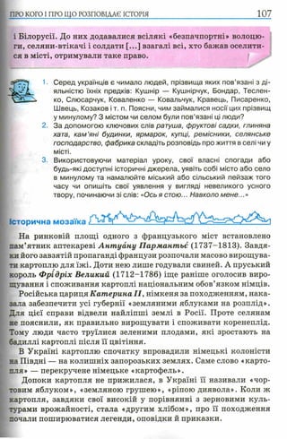 ПЮ КОГО I ПРО ЩО РОЗПОВІДАЄ ІСТОРІЯ 107
і Білорусії. До них додавалися всілякі «безпачпортні» волоцю­
ги, селяни-втікачі і солдати [...] взагалі всі, хто бажав оселити­
ся в місті, отримували таке право.
1. Серед українців є чимало людей, прізвища яких пов’язані з ді­
яльністю їхніх предків: Кушнір — Кушнірчук, Бондар, Теслен-
ко, Слюсарчук, Коваленко — Ковальчук, Кравець, Писаренко,
Швець, Козаков і т. п. Поясни, чим займалися носії цих прізвищ
у минулому? З містом чи селом були пов’язані ці люди?
2. За допомогою ключових слів ратуша, фруктові садки, глиняна
хата, кам ’яні будинки, ярмарок, купці, ремісники, селянське
господарство, фабрика складіть розповідь про життя в селі чи у
місті.
3. Використовуючи матеріал уроку, свої власні спогади або
будь-які доступні історичні джерела, уявіть собі місто або село
в минулому та намалюйте міський або сільський пейзаж того
часу чи опишіть свої уявлення у вигляді невеликого усного
твору, починаючи зі слів: «Ось я стою... Навколо мене...»
Історична мозаїка
На ринковій площі одного з французького міст встановлено
пам’ятник аптекареві А нт уану Пармантьє (1737-1813). Завдя­
ки його завзятій пропаганді французи розпочали масово вирощува­
ти картоплю для їжі. Доти нею лише годували свиней. А пруський
король Ф рідріх Великий (1712-1786) іще раніше оголосив виро­
щування і споживання картоплі національним обов’язком німців.
Російська цариця Катерина II, німкеня за походженням, нака­
зала забезпечити усі губернії «земляними яблуками на розплід».
Для цієї справи відвели найліпші землі в Росії. Проте селянам
не пояснили, як правильно вирощувати і споживати коренеплід.
Тому люди часто труїлися зеленими плодами, які зростають на
бадиллі картоплі після її цвітіння.
В Україні картоплю спочатку впровадили німецькі колоністи
на Півдні — на колишніх запорозьких землях. Саме слово «карто­
пля» — перекручене німецьке «картофель».
Допоки картопля не прижилася, в Україні її називали «чор­
товим яблуком», «земляною грушею», «ріпою диявола». Коли ж
картопля, завдяки свої високій у порівнянні з зерновими куль­
турами врожайності, стала «другим хлібом», про її походження
почали поширюватися легенди, оповідки й приказки.
 