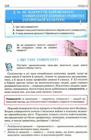 Як ви розумієте поняття «освіта»?
Які споріднені слова ви можете
назвати?
1. ЩО ТАКЕ УНІВЕРСИТЕТ
Поставте однокласникам одне-два
кожного абзацу тексту.
Суспільство в усі часи потребувало освічених людей, котрі не
лише вміли б читати й писати, лічити та правильно висловлюва­
тися, а й мали б певні професійні знання й уміння. У XI столітті
в Європі зростає попит на високоосвічених людей, адже стрімко
розвиваються міста — осередки ремесел. Підготовку лікарів, прав-
ників, священиків, бухгалтерів мали здійснювати університети, у
яких вчили тих, хто вже умів читати і писати.
Університет (з латинської — «сукупність, спільнота») — вищий на­
вчальний заклад, до спільноти якого належать студенти та викладачі.
Перший університет було відкрито в італійському місті Болонья.
Згодом університети почали з’являтися майже в кожному велико­
му європейському місті. Упродовж кількох століть найголовніши­
ми предметами тут були: арифметика, геометрія, астрономія та му­
зика, а також граматика, риторика1і логіка2.
1 Риторика (з грецької — «промовляти») — красномовство, вміння пе­
реконливо виступати перед людьми.
2 Логіка (з грецької — «проза») — галузь знань, що вчить правильно
міркувати, знаходити смисл та розуміння речей і явищ.
запитання щодо змісту
 
