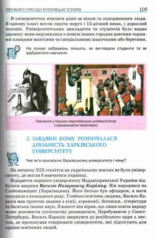 В університетах вчилися різні за віком та походженням люди.
В одному класі могли сидіти поруч і 15-річний юнак, і дорослий
чоловік. Університетських викладачів та студентів було видно
здалеку: вони вирізнялися з-поміж інших городян довгими чорни­
ми плащами-мантіями та спеціальними шапочками або беретами.
На основі зображень опишіть, як виглядали студенти та як
відбувалося навчання.
І ПРО КОГО I ПРО ЩО РОЗПОВІДАЄ іс т о р ія 109
Навчання у перших європейських університетах
(середньовічні мініатюри)
2. ЗАВДЯКИ КОМУ РОЗПОЧАЛАСЯ
ДІЯЛЬНІСТЬ ХАРКІВСЬКОГО
УНІВЕРСИТЕТУ
Чиє ім’я присвоєно Харківському університету і чому?
На початку XIX століття на українських землях не було універ­
ситету, де могли б навчатися українці.
Відкриття першого університету Наддніпрянської України від­
булося завдяки Василю Назаровичу К аразіну. Він народився на
Слобожанщині (Харківщина). Його батько був офіцером, а мати
походила з козацького роду. Глибоко освічена людина, Василь Ка-
разін мав ґрунтові знання з хімії, агрономії, ботаніки, літератури
та багатьох інших наук. З юності він вірив, що лише освіта народу
може допомогти суспільству розвиватися. Перебуваючи у Санкт-
Петербурзі, Василь Каразін звернувся до російського царя з лис­
том, де пропонував створювати університети, які підготують для
країни освічених людей.
 