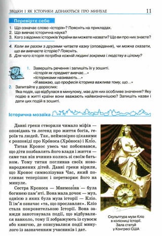 ЗВІДКИ І ЯК ІСТОРИКИ ДІЗНАЮТЬСЯ ПРО МИНУЛЕ 1 1
Перевірте себе
1. Що означає слово «історія»? Поясніть на прикладах.
2. Що вивчає історична наука?
3. Кого з відомих істориків України ви можете назвати? Що ви про них знаєте?
4. Коли ви разом з друзями читаєте казку (оповідання), чи можна сказати,
що ви вивчаєте історію? Поясніть.
5. Для чого історія потрібна кожній людині зокрема і людству в цілому?
1. Завершіть речення і запишіть їх у зошиті.
«Історія як предмет вивчає...»
«Істориками називають...»
«Я вважаю, що професія історика важлива тому, що...»
2. Запитайте у дорослих:
Яка подія, що відбулася в минулому, має для них особливе значення? Яку
подію в житті країни вони вважають найвизначнішою? Запишіть назви і
дати цих подій в зошиті.
Історична мозаїка
Давні греки створили чимало міфів —
оповідань та легенд про життя богів, ге­
роїв та людей. Так, неймовірно цікавими
є розповіді про Кроноса (Хроноса) і Кліо.
Титан Кронос увесь час побоювався,
що діти позбавлять його влади і життя —
саме так він вчинив колись зі своїм бать­
ком. Тому титан поглинав своїх ново­
народжених дітей. Давні греки вірили,
що Кронос символізував Час, який по­
глинає теперішнє і перетворює його на
минуле.
Сестра Кроноса — Мнемозіна — була
богинею пам’яті. Вона мала дочок — муз,
однією з яких була муза історії — Кліо.
Її ім’я означає «та, що прославляє». Кліо
стала покровителькою Історії. Вона за­
вжди занотовувала події, що відбували­
ся навколо, тому її зображують із сувоєм
або книгою, де описувалися події мину­
лого із зазначенням учасників і дат.
Скульптура музи Кліо
в колісниці Історії.
Зала статуй
у Конгресі США
 