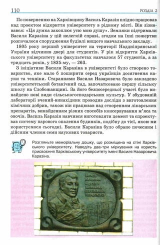 110 РОЗДІЛ 2
По поверненню на Харківщину Василь Каразін плідно працював
над проектом відкриття університету в рідному місті. Він зізна­
вався: «Ця думка захоплює усю мою душу». Земляки підтримали
Василя Каразіна у цій нелегкій справі, згодом на їхні пожертви
розпочалося спорудження будівлі вищого навчального закладу.
1805 року перший університет на території Наддніпрянської
України відчинив двері для студентів. У рік відкриття Харків­
ського університету на факультетах навчалося 57 студентів, а за
тридцять років, у 1835-му, — 263.
З ініціативи Василя Каразіна в університеті було створено то­
вариство, яке мало б поширити серед українців досягнення на­
уки та техніки. Стараннями Василя Назаровича було закладено
університетський ботанічний сад, започатковано першу сільську
школу на Слобожанщині. За його безпосередньої участі було ви­
найдено нові види сільськогосподарських культур. У збудованій
лабораторії вчений-винахідник проводив досліди з виготовлення
хімічних добрив, також він працював над створенням лікарських
препаратів, винайденням різних способів консервування м’яса та
овочів. Василь Каразін навчився виготовляти цемент та спроекту­
вав систему парового опалення будинків, подібну до тієї, якою ми
користуємося сьогодні. Василя Каразіна було обрано почесним і
дійсним членом семи наукових товариств.
Розгляньте меморіальну дошку, що розміщена на стіні Харків­
ського університету. Наведіть два-три міркування на користь
присвоєння Харківському університету імені Василя Назаровича
Каразіна.
 