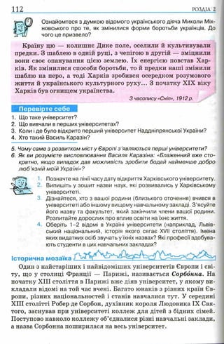 112 РОЗДІЛ 2
Ознайомтеся з думкою відомого українського діяча Миколи Міх-
новського про те, як змінилися форми боротьби українців. До
чого це призвело?
Країну цю — колишнє Дике поле, оселили й культивували
предки. З шаблею в одній руці, з чепігою в другій — зміцнили
вони своє опанування цією землею. їх енергією повстав Хар­
ків. Як змінилися способи боротьби, то й предки наші змінили
шаблю на перо, а тоді Харків зробився осередком розумового
життя й українського культурного руху... З початку XIX віку
Харків був огнищем українства.
З часопису «Сніп», 1912 р.
Перевірте себе
1. Що таке університет?
2. Що вивчали в перших університетах?
3. Коли і де було відкрито перший університет Наддніпрянської України?
4. Хто такий Василь Каразін?
5. Чому саме з розвитком міст у Європі з ’являються перші університети?
6. Як ви розумієте висловлювання Василя Каразіна: «Блаженний вже сто­
кратно, якщо випадок дав можливість зробити бодай найменше добро
л ю б ’язній моїй Україні»?
1. Позначте на лінії часу дату відкриття Харківського університету.
2. Випишіть у зошит назви наук, які розвивались у Харківському
університеті.
3. Дізнайтеся, хто з вашої родини (близького оточення) вчився в
університеті або іншому вищому навчальному закладі. З ’ясуйте
його назву та факультет, який закінчили члени вашої родини.
Розпитайте дорослих про вплив освіти на їхнє життя.
4. Оберіть 1-2 відомі в Україні університети (наприклад, Львів­
ський національний, історія якого сягає XVII століття). Імена
яких видатних осіб звучать у їхніх назвах? Які професії здобува­
ють студенти в цих навчальних закладах?
Історична мозаїка
Один з найстаріших і найвідоміших університетів Європи і сві­
ту, що у столиці Франції — Парижі, називається Сорбонна. На
початку XIII століття в Парижі вже діяв університет, у якому ви­
кладали відомі на той час вчені. Багато юнаків з різних країн Єв­
ропи, різних національностей і станів навчалися тут. У середині
XIII столітті Робер де Сорбон, духівник короля Людовика IX Свя­
того, заснував при університеті коллеж для дітей з бідних сімей.
Поступово навколо коллежу об’єдналися різні навчальні заклади,
а назва Сорбонна поширилася на весь університет.
 