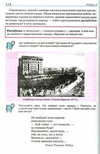 114 РОЗДІЛ 2
Страждання, відчай і зневіра змусили населення країни протес­
тувати проти чинної влади. Люди вимагали припинення війни, по­
вернення країни до мирного життя, заміни одноосібної влади царя
на владу представників народу — тобто проголошення республіки
та рівноправ’я усіх громадян.
Республіка (з латинської — «спільна справа») — держава, в якій вла­
да належить представникам народу, обраним на певний час.
Що зображено на фотографи'? Що може об’єднувати таку велику
кількість людей? Чого вони можуть вимагати?
Софійська площа в Києві. Початок березня 1917р.
Прочитайте вірш «На майдані коло церкви...» Поясніть, як
у поезії пов’язані слова «революція» і «воля»? Який настрій ство­
рює автор?
На майдані коло церкви
революція гуде.
— Хай чабан — усі гукнули, —
за отамана буде!
Прощавайте, ждіте волі, —
гей, на коні, всі у путь!
Закипіло, зашуміло —
тільки прапори цвітуть...
Павло Тичина, 1918 р.
 