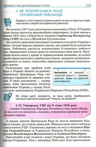 П Ю КОГО I ПРО ЩО РОЗПОВІДАЄ ІСТОРІЯ 115
2. ЯК РОЗГОРТАЛИСЯ ПОДІЇ
УКРАЇНСЬКОЇ РЕВОЛЮЦІЇ
Знайдіть у тексті імена історичних діячів та дати історичних подій,
пов’язаних з перебігом Української революції.
На початку 1917 року розпочалася революція в Росії. В Україні
люди також прагнули революційних перетворень. Із цією метою в
березні 1917 року в Києві було створено Українську Ц ент ральну
Раду (УЦР) на чолі з Михайлом Грушевським.
На початку революції населення сподівалося на вихід України з
війни. Селяни мріяли отримати землю, яка донині була власністю
панів. Робітники прагнули встановлення 8-годинного робочого
дня, справедливої оплати праці та поліпшення умов життя. Насе­
лення воліло жити у країні зі справедливими законами, де кожен
мав би право навчатись українською мовою, видавати україномов­
ні книжки та газети, самостійно вирішувати питання національ­
ного життя.
Розв’язання цих проблем різні
сили в Україні бачили по-різному.
Українська Центральна Рада спо­
дівалася вирішити їх мирним ш ля­
хом. У своїх документах — універ­
салах, вона проголосила спочатку
автономію України у складі Росії,
а згодом і незалежність Української Народної Республіки (УНР).
Які слова цього документа, на вашу думку, відображають
суспільні прагнення українців? Чому ви так думаєте?
З IV Універсала УЦР від 9 січня 1918 року
...Однині Українська Народна Республіка стає самостійною,
не від кого не залежною, вільною, суверенною державою укра­
їнського народу.
Із різних причин Центральна Рада не змогла вирішити біль­
шість питань, що стояли перед нею. Невдача щодо цього спіткала
і наступників УЦР: Українську державу на чолі з гетьманом П ав­
лом Скоропадським та Українську Народну Республіку з очіль-
никами Володимиром В инниченком та Симоном Петлюрою.
Революційні події охопили і землі України, що були частиною
Австро-Угорщини. Там у листопаді 1918 року було проголошено
Автономія (з грецької —
«власний закон») —- самовря­
дування, право на самостій­
ний розвиток.
 