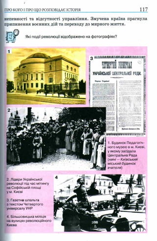 ПРО КОГО I ПРО ЩО РОЗПОВІДАЄ ІСТОРІЯ 1 1 7
непевності та відсутності управління. Змучена країна прагнула
припинення воєнних дій та переходу до мирного життя.
Які події революції відображено на фотографіях?
2. Лідери Української
революції під час мітингу
на Софійській площі
у м. Києві
3 .Газетна шпальта
з текстом Четвертого
універсалу УНР
4. Більшовицька міліція
на вулицях революційного
Києва
Народе України!
1. Будинок Педагогіч­
ного музею в м. Києві,
у якому засідала
Центральна Рада
(нині —Київський
міський будинок
вчителя)
 