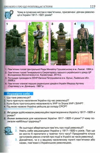 Чому в сучасних містах є пам’ятники, присвячені діячам револю­
ції в Україні 1917-1921 років?
ПРО КОГО I ПРО ЩО РОЗПОВІДАЄ ІСТОРІЯ 119
1. Пам’ятник голові Центральної Ради Михайлу Грушевському в м. Львові. 1994 р.
2. Пам’ятник голові Генерального Секретаріату першого українського уряду ЦР
Володимиру Винниченку в м. Кіровограді. 2010р.
3. Погруддя президента ЗУНР Євгена Петрушевича в м. Буськ, Львівська обл.
2008 р.
4. Пам’ятник членові перших радянських урядів в Україні Федору Артему
(Сергееву) у м. Донецьку. 1967р.
Перевірте себе
1. Що таке революція?
2. Чого прагнуло населення України під час революції?
3. Коли було проголошено незалежність УНР та Злука УНР і ЗУНР?
-. Під якою назвою Україна увійшла до складу СРСР?
5. Які уряди здійснювали революційні перетворення в Україні у 1917-1920-х
роках?
6. Якими виявилися для населення України 1917-1920-ті роки? У чому по­
лягали найбільші труднощі?
Як сьогодні зберігається пам’ять про події революції?
Уявіть себе мешканцями України у 1917-1920-х років. Про що
ви могли б прочитати у газетах того часу? Придумайте кілька
заголовків уявних статей про події в Україні за часів революції.
Дізнайтеся, чи є у вашому населеному пункті пам’ятники або
назви, пов’язані з Українською революцією.
 