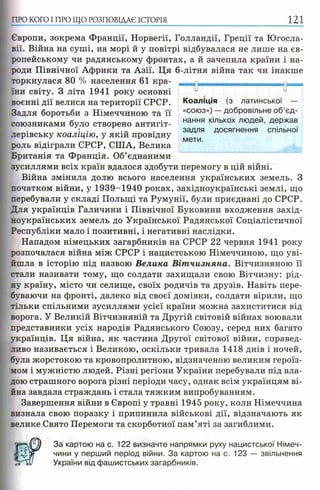 ПРО КОГО I ПРО ЩО РОЗПОВІДАЄ ІСТОРІЯ 121
Європи, зокрема Франції, Норвегії, Голландії, Греції та Югосла­
вії. Війна на суші, на морі й у повітрі відбувалася не лише на єв­
ропейському чи радянському фронтах, а й зачепила країни і на­
роди Північної Африки та Азії. Ця 6-літня війна так чи інакше
торкнулася 80 % населення 61 кра­
їни світу. З літа 1941 року основні
воєнні дії велися на території СРСР.
Задля боротьби з Німеччиною та її
союзниками було створено антигіт-, f
лерівську коаліцію, у якій провідну
роль відіграли СРСР, США, Велика
Британія та Франція. Об’єднаними
зусиллями всіх країн вдалося здобути перемогу в цій війні.
Війна змінила долю всього населення українських земель. З
початком війни, у 1939-1940 роках, західноукраїнські землі, що
перебували у складі Польщі та Румунії, були приєднані до СРСР.
Для українців Галичини і Північної Буковини входження захід­
ноукраїнських земель до Української Радянської Соціалістичної
Республіки мало і позитивні, і негативні наслідки.
Нападом німецьких загарбників на СРСР 22 червня 1941 року
розпочалася війна між СРСР і нацистською Німеччиною, що уві­
йшла в історію під назвою Велика Віт чизняна. Вітчизняною її
стали називати тому, що солдати захищали свою Вітчизну: рід­
ну країну, місто чи селище, своїх родичів та друзів. Навіть пере­
буваючи на фронті, далеко від своєї домівки, солдати вірили, що
тільки спільними зусиллями усієї країни можна захиститися від
ворога. У Великій Вітчизняній та Другій світовій війнах воювали
представники усіх народів Радянського Союзу, серед них багато
українців. Ця війна, як частина Другої світової війни, справед­
ливо називається і Великою, оскільки тривала 1418 днів і ночей,
була жорстокою та кровопролитною, відзначеною великим героїз­
мом і мужністю людей. Різні регіони України перебували під вла­
дою страшного ворога різні періоди часу, однак всім українцям ві­
йна завдала страждань і стала тяжким випробуванням.
Завершення війни в Європі у травні 1945 року, коли Німеччина
визнала свою поразку і припинила військові дії, відзначають як
велике Свято Перемоги та скорботної пам’яті за загиблими.
За картою на с. 122 визначте напрямки руху нацистської Німеч­
чини у перший період війни. За картою на с. 123 — звільнення
України від фашистських загарбників.
и и
Коаліція (з латинської —
«союз») — добровільне об’єд­
нання кількох людей, держав
задля досягнення спільної
мети.
 