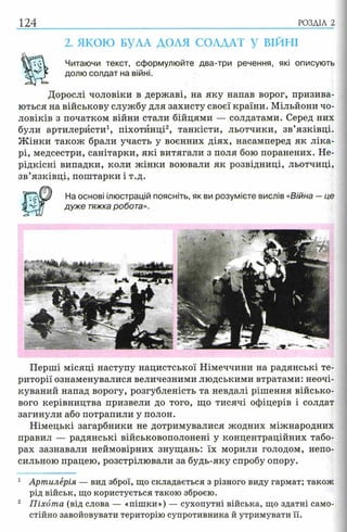 124 РОЗДІЛ 2
2. ЯКОЮ БУЛА ДОЛЯ СОЛДАТ У ВІЙНІ
Читаючи текст, сформулюйте два-три речення, які описують
долю солдат на війні.
Дорослі чоловіки в державі, на яку напав ворог, призива­
ються на військову службу для захисту своєї країни. Мільйони чо­
ловіків з початком війни стали бійцями — солдатами. Серед них
були артилеристи1, піхотинці2, танкісти, льотчики, зв’язківці.
Ж інки також брали участь у воєнних діях, насамперед як ліка­
рі, медсестри, санітарки, які витягали з поля бою поранених. Не-
рідкісні випадки, коли жінки воювали як розвідниці, льотчиці,
зв’язківці, поштарки і т.д.
На основі ілюстрацій поясніть, як ви розумієте вислів «Війна —це
дуже тяжка робота».
Перші місяці наступу нацистської Німеччини на радянські те­
риторії ознаменувалися величезними людськими втратами: неочі-
куваний напад ворогу, розгубленість та невдалі рішення військо­
вого керівництва призвели до того, що тисячі офіцерів і солдат
загинули або потрапили у полон.
Німецькі загарбники не дотримувалися жодних міжнародних
правил — радянські військовополонені у концентраційних табо­
рах зазнавали неймовірних знущань: їх морили голодом, непо­
сильною працею, розстрілювали за будь-яку спробу опору.
1 Артилерія — вид зброї, що складається з різного виду гармат; також
рід військ, що користується такою зброєю.
2 Піхота (від слова — «пішки») — сухопутні війська, що здатні само­
стійно завойовувати територію супротивника й утримувати її.
 