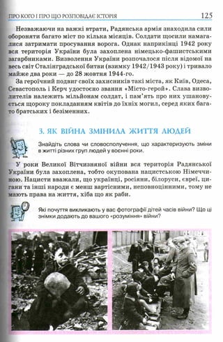 ПРО КОГО I ПРО ЩО РОЗПОВІДАЄ ІСТОРІЯ
Незважаючи на важкі втрати, Радянська армія знаходила сили
обороняти багато міст по кілька місяців. Солдати щосили намага­
лися затримати просування ворога. Однак наприкінці 1942 року
вся територія України була захоплена німецько-фашистськими
загарбниками. Визволення України розпочалося після відомої на
весь світ Сталінградської битви (взимку 1942/1943 року) і тривало
майже два роки — до 28 жовтня 1944-го.
За героїчний подвиг своїх захисників такі міста, як Київ, Одеса,
Севастополь і Керч удостоєно звання «Місто-герой». Слава визво­
лителів належить мільйонам солдат, і пам’ять про них ушанову­
ється щороку покладанням квітів до їхніх могил, серед яких бага­
то братських і безіменних.
3. ЯК ВІЙНА ЗМІНИЛА ЖИТТЯ ЛЮДЕЙ
ѵм Знайдіть слова чи словосполучення, що характеризують зміни
в житті різних груп людей у воєнні роки.
У роки Великої Вітчизняної війни вся територія Радянської
України була захоплена, тобто окупована нацистською Німеччи­
ною. Нацисти вважали, що українці, росіяни, білоруси, євреї, ци­
гани та інші народи є менш вартісними, неповноцінними, тому не
мають права на життя, хіба що як раби.
Які почуття викликають у вас фотографії дітей часів війни? Що ці
знімки додають до вашого «розуміння» війни?
 