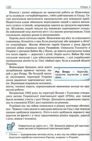 126 РОЗДІЛ 2
Юнаків і дівчат забирали на примусові роботи до Німеччини,
де їх називали «остарбайтерами», тобто робітниками зі Сходу. Се­
лян змушували виготовляти продовольство для німецької армії.
Нацистська влада обмежила пересування людей з одного населе­
ного пункту в інший, запровадила картки на продукти харчуван­
ня. Мільйони людей гинули від навмисно спричиненого голоду.
За найменший опір жителів міст і сіл масово розстрілювали. Села
спалювали, нерідко разом із мешканцями.
Окрема доля спіткала євреїв. Незалежно від віку та соціального
становища, більшість з них були розстріляні або заморені в гетто1
чи концтаборах. Масове вбивство євреїв Європи у роки Другої
світової війни отримало назву Голокост. Символом Голокосту в
Україні є урочище Бабин Яр у Києві, де вороги розстріляли понад
сто тисяч євреїв — дорослих і дітей. Окрім цього, Бабин Яр став
спільною могилою і для військовополонених, і для українських
громадських діячів та ін. Свої «бабині яри» були в кожній області
України.
Неймовірне бажання дати відсіч
загарбникам привело частину лю­
дей у рух Опору. На більшій части­
ні окупованих територій України
діяли радянські партизанські заго­
ни. Партизани підривали залізниці,
мости, техніку ворога, перешкоджали вивезенню молоді на при­
мусові роботи.
Наприкінці 1942 року на території Волині і Галичини утвори­
лися загони Української повстанської армії (УПА), яка також
брала активну участь у русі Опору. Діяльність радянських парти­
зан та учасників УПА і досі оцінюють по-різному.
Українці під час війни опинилися в різних життєвих обстави­
нах. Чимало з них разом із заводами виїхали на Схід і там тяжкою
працею здобували перемогу. Пліч-о-пліч здобували перемогу над
ворогом на фронті і в тилу представники різних народів, дорослі
і діти, жінки і чоловіки.
Поверніться до карти на с. 123. Визначте райони дій партизан­
ських загонів та Української повстанської армії.
1 Гетто — відокремлена частина міста, в яку під час війни примусово
відселяли єврейське населення Європи, зокрема і в Україні.
-—Ті— ------- ----------------н—и и
Рух Опору — боротьба,
супротив окупантам у роки
війни.
 