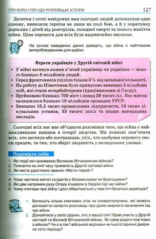 ПРО КОГО I ПРО ЩО РОЗПОВІДАЄ ІСТОРІЯ
Десятки і сотні невідомих нам сьогодні людей допомагали одне
одному, виявляли героїзм не лише на полі бою, а й у порятунку
дорослих і дітей від розстрілів, голодної смерті та іншого жахіття
війни. Ціна перемоги для всіх була надзвичайно високою.
На основі наведених даних доведіть, що війна є найтяжким
випробовуванням для країни.
Втрати українців у Другій світовій війні
• У війні загинув кожен п’ятий українець чи українка — всьо­
го близько 8 мільйонів людей.
• Серед фронтовиків уціліло тільки 3 % від загальної кількості.
• На роботу до Німеччини було примусово вивезено 2 мільйони
осіб, які стали остарбайтерами (працівниками зі Сходу).
• Зруйновано близько 700 міст і понад 28 тисяч сіл. Без житла
залишилося близько 10 мільйонів громадян УРСР.
• Знищено 16,5 тисяч промислових підприємств, 18 тисяч лі­
кувальних установ, 33 тисячі шкіл та інших навчальних
закладів.
Сьогодні всіх нас має об’єднати розуміння того, що війна є най-
жахливішим явищем в історії людства. Ми повинні пам’ятати
всіх, хто загинув або постраждав, усіх, хто здобував перемогу сво­
єю працею, та тих, хто зберіг людяність у нелюдських умовах.
Перевірте себе
1. Які події ми називаємо Великою Вітчизняною війною?
2. Позначте на лінії часу тривалість Другої світової війни.
З Які міста удостоєно звання «Місто-герой»?
- Чому частина могил солдатів є безіменними чи братськими?
5 Якідва напрямки руху Опору існували в Україні під час війни?
5 Чому спогади про війну і досі зберігаються у пам ’яті багатьох українців?
1. Випишіть кілька ключових слів чи словосполучень, які можуть
допомогти скласти розповідь про долю мирного населення під
час війни.
2. Дізнайтеся у своїх рідних, хто з вашої сім ’ї брав участь у Другій
світовій та Великій Вітчизняній війнах. Як саме родичі пов’язані
з війною? Чи є в сім ’ї військові відзнаки чи інші історичні джере­
ла того періоду?
 