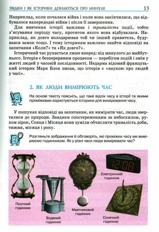 Наприклад, коли почалася війна і коли вона закінчилася, що від­
бувалося напередодні війни і після її завершення.
Для вивчення історії важлива і тривалість події, тобто
з’ясування періоду часу, протягом якого вона відбувалася. На­
приклад, як довго володарював той чи інший правитель, буду­
вався замок тощо. І тому історикам важливо знайти відповіді на
запитання «Коли?» та «Як довго?».
Історичний час рухається лише вперед: від минулого до майбут­
нього. Історія є безперервним процесом — перебігом подій і змін у
житті людей у часовій послідовності. Недарма відомий французь­
кий історик Марк Блок писав, що історія є «наукою про людей
у часі».
ЗВІДКИ І ЯК ІСТОРИКИ ДІЗНАЮТЬСЯ ПРО МИНУЛЕ 1 3
2. ЯК ЛЮДИ ВИМІРЮЮТЬ ЧАС
На основі тексту поясніть, що таке відлік часу в історії та якими
проміжками користуються історики для вимірювання часу.
У пошуках відповіді на запитання, як виміряти час, люди звер­
талися до природи. Завдяки спостереженням за небосхилом, ру­
хом зірок, Сонця і Місяця вони зуміли обчислити тривалість доби,
тижня, місяця і року.
Розгляньте зображення й обговоріть, які проміжки часу ми вимі­
рюємо годинником. Я ку різні часи люди вимірювали час?
Маятниковий
годинник
Пісочний
годинник
Сонячний
годинник
Водяний
годинник
 