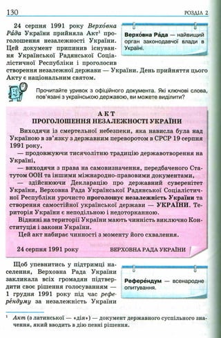 130 РОЗДІЛ 2
24 серпня 1991 року Верховна
Рада України прийняла Акт1 про­
голошення незалежності України.
Цей документ припинив існуван­
ня Української Радянської Соціа­
лістичної Республіки і проголосив
створення незалежної держави — України. День прийняття цього
Акту є національним святом.
Прочитайте уривок з офіційного документа. Які ключові слова,
пов’язані з українською державою, ви можете виділити?
А К Т
ПРОГОЛОШЕННЯ НЕЗАЛЕЖНОСТІ УКРАЇНИ
Виходячи із смертельної небезпеки, яка нависла була над
Україною в зв’язку з державним переворотом в СРСР 19 серпня
1991 року,
— продовжуючи тисячолітню традицію державотворення на
Україні,
— виходячи з права на самовизначення, передбаченого Ста­
тутом ООН та іншими міжнародно-правовими документами,
— здійснюючи Декларацію про державний суверенітет
України, Верховна Рада Української Радянської Соціалістич­
ної Республіки урочисто проголошує незалежність України та
створення самостійної української держави — УКРАЇНИ. Те­
риторія України є неподільною і недоторканною.
Віднині на території України мають чинність виключно Кон­
ституція і закони України.
Цей акт набирає чинності з моменту його схвалення.
24 серпня 1991 року ВЕРХОВНА РАДА УКРАЇН И
Щоб упевнитись у підтримці на- щ ^ т fh
селения, Верховна Рада України - u
закликала всіх громадян підтвер- Референдум — всенародне
дити своє рішення голосуванням — опитування.
1 грудня 1991 року під час рефе­
рендуму за незалежність України
1 Акт (з латинської — «дія») —документ державного суспільного зна­
чення, який вводить в дію певні рішення.
Референдум — всенародне
опитування.
■яюЦшии
Верховна Рада — найвищий
орган законодавчої влади в
Україні.
 