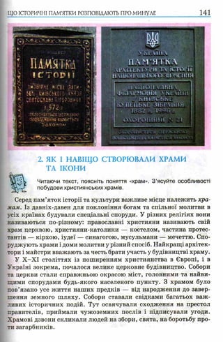 ЩО ІСТОРИЧНІ ПАМ’ЯТКИ РОЗПОВІДАЮТЬ ПРО МИНУЛЕ 141
NічРЧИРЧ
П А М ’ЯТ К Л
Г І1 Е К Т М ’И Т  ІСТОРІЇ
Н Ѵ Ш Ш іЛЛЫ Ю ГО 311 ХЧРІНІЯ
11 УНІОН  ЛЬП 
І ФІі'І ЧРМіШТЯ 4 !РІНН
j h:?:" 7 К I I І В С Ь К Е Ш
К> П Р Н Ь ї ч Р З І Б Р Х І І Н Я і
• ШШ Ї -V Г
2. ЯК І НАВІЩО СТВОРЮВАЛИ ХРАМИ
ТА ІКОНИ
Читаючи текст, поясніть поняття «храм». З ’ясуйте особливості
побудови християнських храмів.
Серед пам’яток історії та культури важливе місце належить хра­
мам. Із давніх-давен для поклоніння богам та спільної молитви в
усіх країнах будували спеціальні споруди. У різних релігіях вони
називаються по-різному: православні християни називають свій
храм церквою, християни-католики — костелом, частина протес­
тантів — кірхою, іудеї — синагогою, мусульмани — мечеттю. Спо­
руджують храми і доми молитви у різний спосіб. Найкращі архітек­
тори і майстри вважають за честь брати участь у будівництві храму.
У Х -Х І століттях із поширенням християнства в Європі, і в
Україні зокрема, почалося велике церковне будівництво. Собори
та церкви стали справжньою окрасою міст, головними та найви­
щими спорудами будь-якого населеного пункту. З храмом було
пов’язано усе життя наших предків — від народження до завер­
шення земного шляху. Собори ставали свідками багатьох важ­
ливих історичних подій. Тут освячували сходження на престол
правителів, приймали чужоземних послів і підписували угоди.
Храмові дзвони скликали людей на збори, свята, на боротьбу про­
ти загарбників.
 