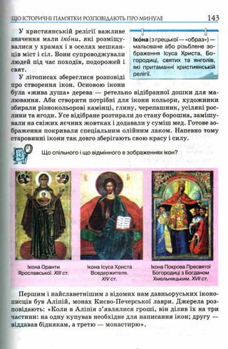 ЩО ІСТОРИЧНІ ПАМ’ЯТКИ РОЗПОВІДАЮТЬ ПРО МИНУЛЕ 143
У християнській релігії важливе
значення мали ікони, які розміщу­
валися у храмах і в оселях мешкан­
ців міст і сіл. Вони супроводжували
людей під час походів, подорожей і
свят.
У літописах збереглися розповіді
про створення ікон. Основою ікони
була «жива душа» дерева — ретельно відібранної дошки для ма­
лювання. Аби створити потрібні для ікони кольори, художники
збирали різнокольорові камінці, глину, черепашник, усілякі рос­
лини та ягоди. Усе відібране розтирали до стану борошна, замішу­
вали на свіжих яєчних жовтках і додавали у суміш мед. Готове зо­
браження покривали спеціальним олійним лаком. Напевно тому
старовинні ікони так довго зберігають свою красу і силу.
Що спільного і що відмінного в зображеннях ікон?
Ікона (з грецької— «образ») —
мальоване або різьблене зо­
браження Ісуса Христа, Бо­
городиці, святих та янголів,
які притаманні християнській
релігії.
Ікона Оранти
Ярославської. XIII ст.
Ікона Ісуса Христа
Вседержителя.
XIVст.
Ікона Покрова Пресвятої
Богородиці з Богданом
Хмельницьким. XVII ст.
Першим і найславетнішим з відомих нам давньоруських іконо­
писців був Аліпій, монах Києво-Печерської лаври. Джерела роз­
повідають: «Коли в Аліпія з’являлися гроші, він ділив їх на три
частини: на одну купував необхідне для написання ікон; другу —
віддавав біднякам, а третю — монастирю».
 