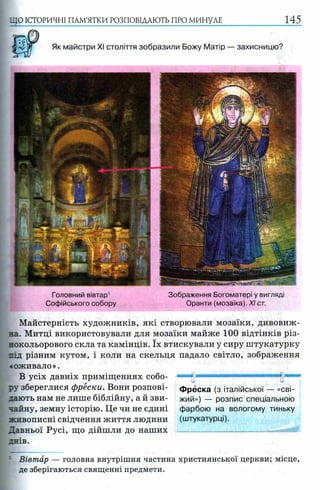 ЩО ІСТОРИЧНІ ПАМ’ЯТКИ РОЗПОВІДАЮТЬ ПРО МИНУЛЕ 145
Як майстри XI століття зобразили Божу Матір — захисницю?
Майстерність художників, які створювали мозаїки, дивовиж­
на. Митці використовували для мозаїки майже 100 відтінків різ­
нокольорового скла та камінців. їх втискували у сиру штукатурку
під різним кутом, і коли на скельця падало світло, зображення
«оживало».
В усіх давніх приміщеннях собо- " " Tj'1■ -11тттттшшш
ру збереглися фрески. Вони розпові- фреска (з італійської — «сві-
дають нам не лише біблійну, а й зви- жий») — розпис спеціальною
чайну, земну історію. Ц е чи не єдині фарбою на вологому тиньку
живописні свідчення життя людини (штукатурці).
Давньої Русі, що дійшли до наших
днів.
Головний вівтар1
Софійського собору
Зображення Богоматері у вигляді
Оранти (мозаїка). XI ст.
Вівтар — головна внутрішня частина християнської церкви; місце,
де зберігаються священні предмети.
 