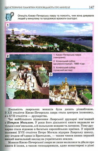 ЩО ІСТОРИЧНІ ПАМ’ЯТКИ РОЗПОВІДАЮТЬ ПРО МИНУЛЕ
Опишіть Києво-Печерську лавру та поясніть, чим вона дивувала
людей у минулому та продовжує вражати сьогодні.
Діяльність лаврських монахів була досить різнобічною.
З XII століття Києво-Печерська лавра стала центром іконопису,
а з XVII століття — друкарства.
Час найбільшого піднесення Лаврської друкарні пов’язаний
з Петром М огилою. У роки його діяльності книги видавали не
тільки слов’янською, а й польською мовами та латиною. Тому дру­
карня стала відомою в багатьох європейських країнах. У першій
половині XVII століття Петро Могила відкрив Лаврську школу,
яку згодом об’єднав із Братською, — таким чином виник перший
вищий навчальний заклад на українських землях.
Монахи Києво-Печерської лаври не лише молилися та дбали про
книги й ікони, а також господарювали, адже монастиреві в різні
1. Києво-Печерська лавра
(панорама).
2. Успенський собор
(до реконструкції). 1980-тірр.
3. Успенський собор
(сучасний вигляд)
 