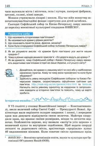 часи належали міста і містечка, села і хутори, паперові фабрики,
цеглові, скляні, кінні заводи.
Монахи утримували лікарні і школи. Під час війн монастир за­
початковував благодійні фонди і притулок для дітей загиблих.
Сьогодні Софійський собор та Києво-Печерську лавру внесено
до переліку всесвітньої культурної спадщини ЮНЕСКО1.
148 р о зд іл з
Перевірте себе
1. Що називають історичними пам’ятками?
2. Як називаються храми у різних релігіях?
3. Що означають поняття ікона, фреска, мозаїка?
4. Коли були споруджені Софійський собор та Києво-Печерська лавра?
5. Як ви розумієте вислів: «із храмом було пов’язано усе життя наших
предків»?
6. Чому в різних народів виникло прислів ’я: «Усідороги ведуть до храму» ?
7. Як ви думаєте, чому Софійський собор і Києво-Печерську лавру вважа­
ють видатними пам ’ятками історії не лише України, а й усього світу?
1 Дізнайтеся, які храми є у вашому місті чи селі або у найближчих
населених пунктах. Кому чи чому вони присвячені та коли були
збудовані?
2. Здійсність уявну екскурсію Софійським собором та Києво-Пе­
черською лаврою, скориставшись офіційними сайтами цих
пам’яток http://nzsk.org.ua/ukr/general/intro.htm l та lavra.ua.
Напишіть листа уявному однолітку за кордоном із запрошен­
ням відвідати ці історичні пам’ятки та поясніть, чому це варто
зробити.
Історична мозаїка
У VI столітті у столиці Візантійської імперії — Константинопо­
лі, звели величний собор Святої Софії — Премудрості Божої. Ар­
хітектори мали вирішити складне завдання: і ззовні, і зсередини
храм мав дивувати відвідувачів своєю величчю. Майстри спору­
дили храм, що вражає своїми розмірами, міццю та легкістю вод­
ночас. Особливістю церкви, яку назвали «матір’ю усіх церков» є
незвичний купол та внутрішнє оздоблення. Щоб надати споруді
легкості та додаткового світла, архітектори «прорізали» купол
40 видовженими вікнами. Коли сонячне світло проникало крізь
1 Ю Н Е С К О — Всесвітня організація освіти, на уки та кул ьтури при Ор­
га н іза ц ії Об’єднаних Н ац ій (ООН).
 