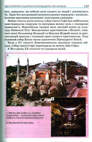 ЩО ІСТОРИЧНІ ПАМ’ЯТКИ РОЗПОВІДАЮТЬ ПРО МИНУЛЕ 149
них, здавалося, що небесні сили сходять до людей і допомагають
їм. Храм був декорований різнокольоровим мармуром і мозаїкою,
золотим церковним начинням і коштовним камінням.
Майже тисячу років поспіль собор Святої Софії був найбільшою
християнською спорудою та відігравав велику роль у поширенні
православ’я. Візантійська імперія мала значний вплив на куль­
туру Київської Русі. Запозичивши християнство з Візантії, київ­
ські князі Володимир Великий та Ярослав Мудрий взяли за архі­
тектурний приклад і головний храм східного християнства. Тому
головний собор Києва також присвячено Премудрості Божій.
Коли у XV столітті Константинополь захопили турецькі вій­
ська, Собор святої Софії перетворили на мечеть Айя-Софія.
У 30-х роках XX століття тут відкрили музей.
2. Внутрішній вигляд храму
1. Мечеть Айя-Софія у м. Стамбулі
(Туреччина) — колишній Собор святої
Софії в м. Константинополі (Візантія)
 