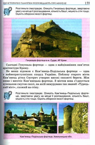 ЩО ІСТОРИЧНІ ПАМ’ЯТКИ РОЗПОВІДАЮТЬ ПРО МИНУЛЕ 159
Розгляньте ілюстрацію. Опишіть Генуезьку фортецю, звертаючи
увагу на місце її розташування, кількість башт, міцність стін тощо.
Оцініть оборонні якості фортеці.
Генуезька фортеця в м. Судак, АР Крим
Сьогодні Генуезька фортеця — одна з найцікавіших пам’яток
архітектури Криму.
Не менш відомою є Кам’янець-Подільська фортеця — одна
з найнеприступніших споруд України. Поблизу старого міста
Кам’янець річка Смотрич утворює високі скелясті береги. Між
ними і височіє Кам’янецька фортеця. З містом вона з’єднується
зузенькою смугою скелі, на якій вимурувано так званий «Турець­
кий міст», схожий на стіну.
V s f l Розгляньте ілюстрацію. Опишіть Кам’янець-Подільську форте-
цю, звертаючи увагу на місце її розташування, кількість башт,
з ґ и і міцність стін тощо. Оцініть оборонні якості фортеці.
Кам’янець-Подільська фортеця, Хмельницька обл.
 