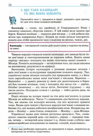 16 РОЗДІЛ 1
3. ЩО ТАКЕ КАЛЕНДАРІ
ТА ЯКІ ВОНИ БУВАЮТЬ
Прочитайте текст і, працюючи в парах1, розкажіть одне одному,
як і для чого люди складали календарі.
Календар — слово, що прийшло зі Стародавнього Риму і
спочатку означало «боргова книга». У цій книзі вели записи про
борги. Кожної калёнди — першого дня місяця — у ній робили від­
мітки про повернення боргу. Згодом це слово почали використо­
вувати для лічби проміжків часу з поділом на місяці, тижні, дні.
Календар —послідовний список днів усього року з поділом на місяці
та тижні.
Чимало народів створили власні календарі, які завжди були тіс­
но пов’язані зі спостереженнями за зоряним небом. Навіть назва
періоду «місяць» походить від назви супутника нашої планети —
Місяця. Точність календарів — це свідчення того, що люди зналися
на математиці, розумілися на природі.
Захоплива історія календарів з різними назвами місяців і
днів пов’язана з культурними традиціями кожного народу. Так,
українські назви місяців походять від природних явищ, а у бага­
тьох європейських мовах вони пов’язані з числами. Вересень —
September — у давніх римлян (у яких рік розпочинався в берез­
ні) був сьомим місяцем, тому і походить від числа сім — septim.
October (жовтень) — від числа вісім, December (грудень) — від
числа десять. Похідним словом є і декада — тобто десять днів, чи
десятиліття.
Поділ місяця на чотири тижні по сім днів пов’язують із рухом
Місяця по небосхилу. Число 7 є священним для багатьох народів.
Так, ми знаємо сім кольорів веселки, сім нот музичної грамоти
тощо. Назви днів тижня у багатьох народів пов’язані з назвами не­
бесних тіл, які можна побачити неозброєним оком. Наприклад, не­
діля — Sunday — день Сонця, понеділок — Monday — день Місяця.
Українські назви днів тижня достатньо зрозумілі. Так, «поне­
ділок» означає перший день «по неділі», середа — середина тиж­
ня, четвер — четвертий день тижня і т.д. Лише слово «субота» має
давньоєврейське походження та означає «спокій, відпочинок».
1 Якщо вам необхідно пригадати, як працювати в парах, зверніться до
інструкції на початку підручника.
 
