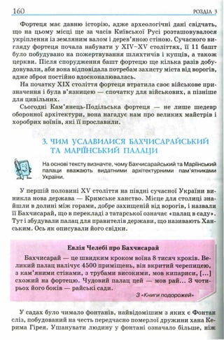 160 РОЗДІЛ з
Фортеця має давню історію, адже археологічні дані свідчать,
що на цьому місці ще за часів Київської Русі розташовувалося
укріплення із земляним валом і дерев’яною стіною. Сучасного ви­
гляду фортеця почала набувати у XIV-XV століттях, її 11 башт
було побудувано на пожертвування шляхтичів і купців, а також
церкви. Після спорудження башт фортецю ще кілька разів добу­
довували, аби вона відповідала потребам захисту міста від ворогів,
адже зброя постійно вдосконалювалась.
На початку XIX століття фортеця втратила своє військове при­
значення і була в’язницею — спочатку для військових, а пізніше
для цивільних.
Сьогодні Кам’янець-Подільська фортеця — не лише шедевр
оборонної архітектури, вона нагадує нам про великих майстрів і
хоробрих воїнів, які її прославили.
3. ЧИМ УСЛАВИЛИСЯ БАХЧИСАРАЙСЬКИЙ
ТА МАРІЇНСЬКИЙ ПАЛАЦИ
На основі тексту визначте, чому Бахчисарайський та Маріїнський
палаци вважають видатними архітектурними пам’ятниками
України.
У першій половині XV століття на півдні сучасної України ви­
никла нова держава — Кримське ханство. Місце для столиці зна­
йшли в долині між горами, добре захищеній від ворогів, і назвали
її Бахчисарай, що в перекладі з татарської означає «палац в саду».
Тут і збудували палац для правителів держави, що називають Хан­
ським. Ось як описували його свідки.
Евлія Челебі про Бахчисарай
Бахчисарай — це швидким кроком воїна 8 тисяч кроків. Ве­
ликий палац налічує 4500 приміщень, він вкритий черепицею,
з кам’яними стінами, з трубами високими, мов кипариси, [...]
схожий на фортецю. Чудовий палац цей — мов рай... З чоти­
рьох його боків — райські сади.
З «Книги подорожей»
У садах було чимало фонтанів, найвідомішим з яких є Фонтан
сліз, побудований на честь передчасно померлої дружини хана Ке­
рима Гірея. Ушанувати людину у фонтані означало більше, ніж
 