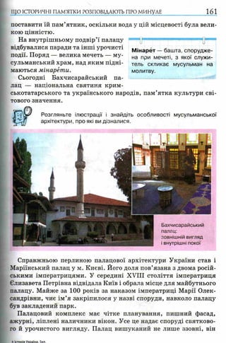 ЩО ІСТОРИЧНІ ПАМ’ЯТКИ РОЗПОВІДАЮТЬ ПРО МИНУЛЕ 161
поставити їй пам’ятник, оскільки вода у цій місцевості була вели­
кою цінністю.
На внутрішньому подвір’ї палацу “"““і ".—і і■««пш■і-■«« »■■■
відбувалися паради та інші урочисті
події. Поряд — велика мечеть — му­
сульманський храм, над яким підні­
маються мінарети.
Сьогодні Бахчисарайський па­
лац — національна святиня крим­
ськотатарського та українського народів, пам’ятка культури сві­
тового значення.
Розгляньте ілюстрації і знайдіть особливості мусульманської
архітектури, про які ви дізналися.
М інарет — башта, спорудже­
на при мечеті, з якої служи­
тель скликає мусульман на
молитву.
Бахчисарайський
палац:
зовнішній вигляд
і внутрішні покої
Справжньою перлиною палацової архітектури України став і
Маріїнський палац у м. Києві. Його доля пов’язана з двома росій­
ськими імператрицями. У середині XVIII століття імператриця
Єлизавета Петрівна відвідала Київ і обрала місце для майбутнього
палацу. Майже за 100 років за наказом імператриці Марії Олек­
сандрівни, чиє ім ’я закріпилося у назві споруди, навколо палацу
був закладений парк.
Палацовий комплекс має чітке планування, пишний фасад,
ажурні, ліплені наличники вікон. Усе це надає споруді святково­
го й урочистого вигляду. Палац вишуканий не лише ззовні, він
5 ктооія Укоаїни. 5кл.
 