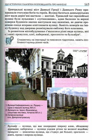 ЩО ІСТОРИЧНІ ПАМ’ЯТКИ РОЗПОВІДАЮТЬ ПРО МИНУЛЕ 165
Центральні вулиці міст Давньої Греції і Давнього Риму при­
крашали статуями богів та героїв. Вулиці багатьох давньоруських
міст мали дерев’яні настили — мостові. Тривалий час європейські
вулиці були вузькими і «сутінковими», адже балкони та верхні
поверхи будинків значно виступали над нижніми, не даючи про­
мінню сонця яскраво освітлювати вулиці. Замість номерів на ґан­
ку будинку над дверима розміщували емблему його власника.
Із розвитком містобудування з’являлися різні види вулиць, які
є і нині: провулки, алеї, набережні, проспекти та бульвари1.
Спираючись на ілюстрації та пояснення підручника, назвіть осо­
бливості вулиць різних часів.
1. Вулиця Кафедральна у м. Луцьку —
одна з перших вулиць XIII ст.
2. Вулиця в м. Івано-Франківськ,
(поштова листівка, початокXX ст.)
3. Сучасна вулиця
в м. Дніпропетровську
Stawsiawrtw. Katedra grecfc<Htai
Stanislau. Grfech -kalh Ktrdie
1 Бульвар — вулиця, що має посередині широку алею, обсаджену
деревами; набережна — вулиця уздовж річки чи великої водойми;
провулок — невеличка вулиця, що з’єднує дві більші; проспект —
довга, пряма і широка вулиця.
 