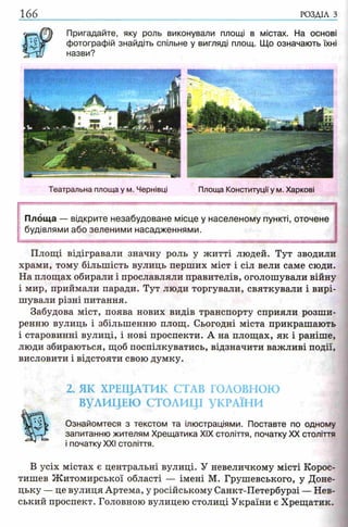 166 РОЗДІЛ з
Пригадайте, яку роль виконували площі в
фотографій знайдіть спільне у вигляді площ,
назви?
містах. На основі
Що означають їхні
Театральна площа у м. Чернівці Площа Конституціїу м. Харкові
Площа — відкрите незабудоване місце у населеному пункті, оточене
будівлями або зеленими насадженнями.
Площі відігравали значну роль у житті людей. Тут зводили
храми, тому більшість вулиць перших міст і сіл вели саме сюди.
На площах обирали і прославляли правителів, оголошували війну
і мир, приймали паради. Тут люди торгували, святкували і вирі­
шували різні питання.
Забудова міст, поява нових видів транспорту сприяли розши­
ренню вулиць і збільшенню площ. Сьогодні міста прикрашають
і старовинні вулиці, і нові проспекти. А на площах, як і раніше,
люди збираються, щоб поспілкуватись, відзначити важливі події,
висловити і відстояти свою думку.
2. ЯК ХРЕЩАТИК СТАВ ГОЛОВНОЮ
ВУЛИЦЕЮ СТОЛИЦІ УКРАЇНИ
Ознайомтеся з текстом та ілюстраціями. Поставте по одному
запитанню жителям Хрещатика XIX століття, початку XX століття
і початку XXI століття.
В усіх містах є центральні вулиці. У невеличкому місті Корос-
тишев Житомирської області — імені М. Грушевського, у Доне­
цьку — це вулиця Артема, у російському Санкт-Петербурзі — Нев-
ський проспект. Головною вулицею столиці України є Хрещатик.
 