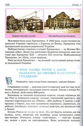 168 РОЗДІЛ з
Будівля поштової контори Бессарабський критий ринок
Мінливою була доля Хрещатика. У 1934 році, коли столиця ра­
дянської України переїхала з Харкова до Києва, Хрещатик стає
центральною вулицею радянської України.
Найтрагічніші сторінки в історії Хрещатика — це Велика Віт­
чизняна війна. Лише сім довоєнних будинків нагадують нам сьо­
годні про Хрещатик XIX — початку XX століття. Відбудовували
Хрещатик, як і Київ, усією країною.
Нині вулиця Хрещатик — це діловий і культурний центр столи­
ці незалежної України.
3. ЧОМУ ПЛОЩА РИНОК У ЛЬВОВІ
н а л е ж и т ь д о с в іт о в о ї к ул ь т ур н ої
СПАДЩИНИ
Поміркуйте, чому площу Ринок називають «серцем Львова».
Старовинні площі — важливі носії історичної пам’яті про полі­
тичне, господарське, культурне життя людей. Такою є площа Ри­
нок у Львові, якій понад 600 років.
Заснована за наказом польського короля, площа отримала на­
зву Рінґ (з німецької означає «кільце, замкнений простір»), яке
пізніше перетворилося на «Ринок». Аби зробити її однією з най­
кращих у Європі, над нею працювали українські, вірменські, єв­
рейські, італійські, німецькі, польські майстри, які мешкали тоді
у Львові.
Площа Ринок не схожа на інші. Від неї беруть початок аж сім
вулиць, хоча, зазвичай, від подібних площ починалися лише
три-чотири. Оточують площу «кам’яниці» — кам’яні будин­
ки, жоден з яких не повторювався. Вони належали купцям,
 