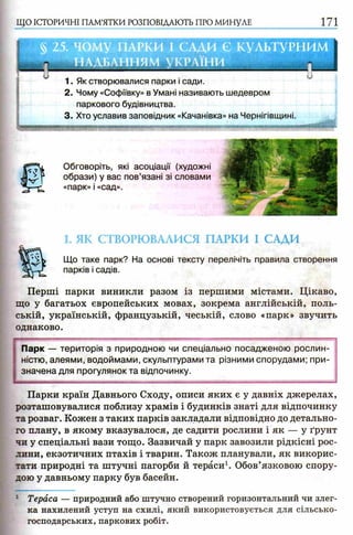 ЩО ІСТОРИЧНІ ПАМ’ЯТКИ РОЗПОВІДАЮТЬ ПРО МИНУЛЕ 171
§ 25. чому ПАРКИ І САДИ Є КУЛЬТУРНИМ
НАДБАННЯМ УКРАЇНИ .
1. Як створювалися парки і сади.
2. Чому «Софіївку» в Умані називають шедевром
паркового будівництва.
3. Хто уславив заповідник «Качанівка» на Чернігівщині.
1. ЯК СТВОРЮВАЛИСЯ ПАРКИ І САДИ
Що таке парк? На основі тексту перелічіть правила створення
парків і садів.
Перші парки виникли разом із першими містами. Цікаво,
що у багатьох європейських мовах, зокрема англійській, поль­
ській, українській, французькій, чеській, слово «парк» звучить
однаково.
: Парк — територія з природною чи спеціально посадженою рослин-
I ністю, алеями, водоймами, скульптурами та різними спорудами; при-
I значена для прогулянок та відпочинку.
Парки країн Давнього Сходу, описи яких є у давніх джерелах,
розташовувалися поблизу храмів і будинків знаті для відпочинку
та розваг. Кожен з таких парків закладали відповідно до детально­
го плану, в якому вказувалося, де садити рослини і як — у ґрунт
чи у спеціальні вази тощо. Зазвичай у парк завозили рідкісні рос­
лини, екзотичних птахів і тварин. Також планували, як викорис­
тати природні та штучні пагорби й тераси1. Обов’язковою спору­
дою у давньому парку був басейн.
: Тераса — природний або штучно створений горизонтальний чи злег­
ка нахилений уступ на схилі, який використовується для сільсько­
господарських, паркових робіт.
Обговоріть, які асоціації (художні
образи) у вас пов’язані зі словами
«парк» і «сад».
 